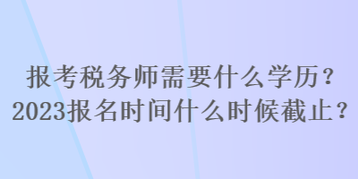 報考稅務(wù)師需要什么學(xué)歷？2023報名時間什么時候截止？