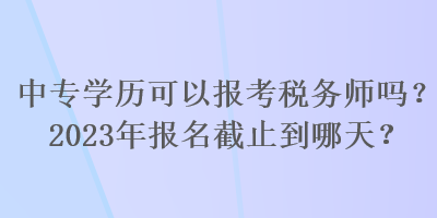 中專學歷可以報考稅務師嗎？2023年報名截止到哪天？