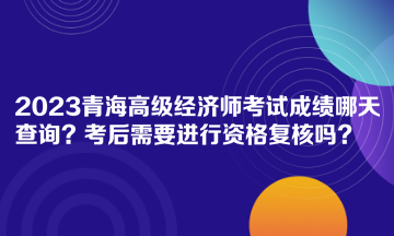 2023青海高級經濟師考試成績哪天查詢？考后需要進行資格復核嗎？