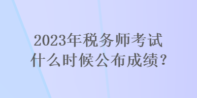 2023年稅務(wù)師考試什么時(shí)候公布成績(jī)？