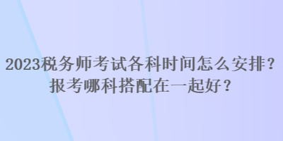 2023稅務(wù)師考試各科時間怎么安排？報考哪科搭配在一起好？