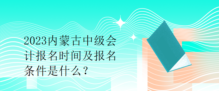 2023內(nèi)蒙古中級會計報名時間及報名條件是什么？