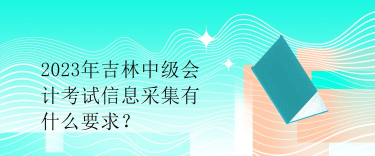 2023年吉林中級會計考試信息采集有什么要求？