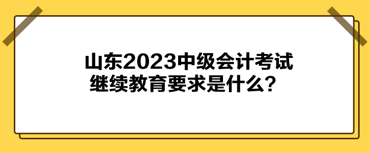 山東2023中級會計考試?yán)^續(xù)教育要求是什么？