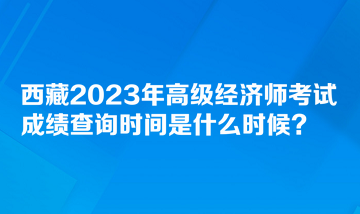 西藏2023年高級經(jīng)濟(jì)師考試成績查詢時間是什么時候？