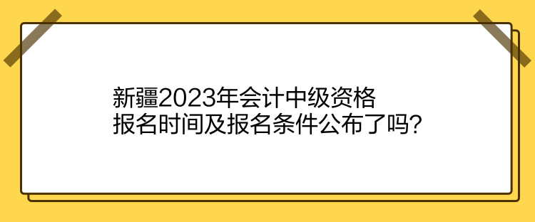 新疆2023年會計中級資格報名時間及報名條件公布了嗎？