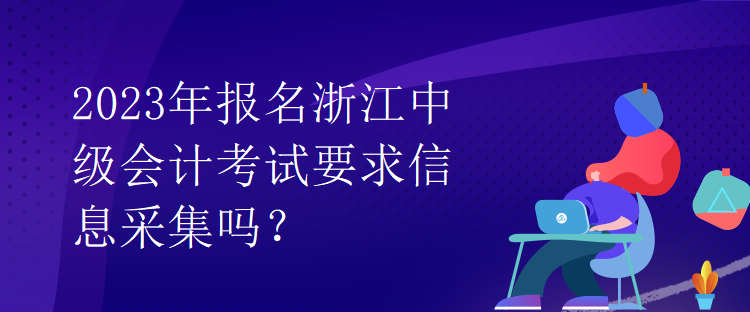 2023年報名浙江中級會計考試要求信息采集嗎？