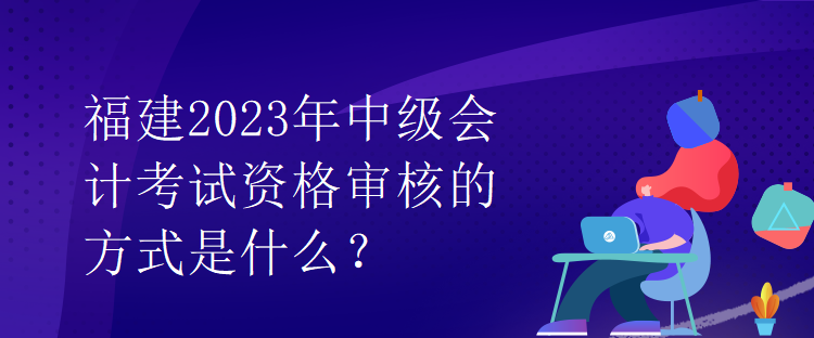 福建2023年中級會計考試資格審核的方式是什么？