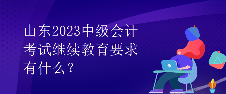 山東2023中級會計考試繼續(xù)教育要求有什么？