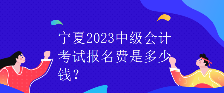 寧夏2023中級會計(jì)考試報(bào)名費(fèi)是多少錢？