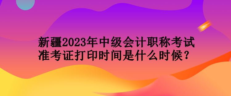 新疆2023年中級(jí)會(huì)計(jì)職稱(chēng)考試準(zhǔn)考證打印時(shí)間是什么時(shí)候？