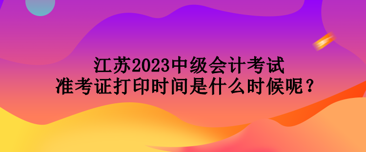 江蘇2023中級會計考試準考證打印時間是什么時候呢？