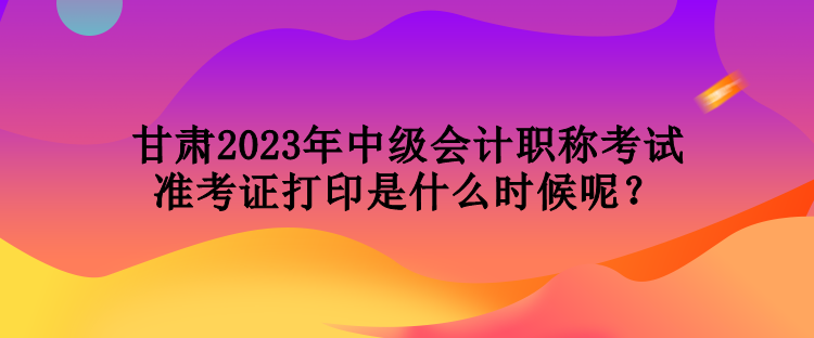 甘肅2023年中級(jí)會(huì)計(jì)職稱考試準(zhǔn)考證打印是什么時(shí)候呢？