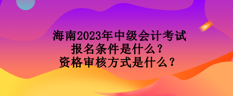 海南2023年中級會計考試報名條件是什么？資格審核方式是什么？