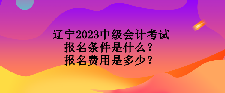 遼寧2023中級會計(jì)考試報(bào)名條件是什么？報(bào)名費(fèi)用是多少？