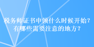 稅務(wù)師證書申領(lǐng)什么時(shí)候開始？有哪些需要注意的地方？