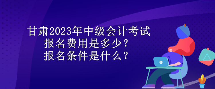 甘肅2023年中級會計考試報名費用是多少？報名條件是什么？