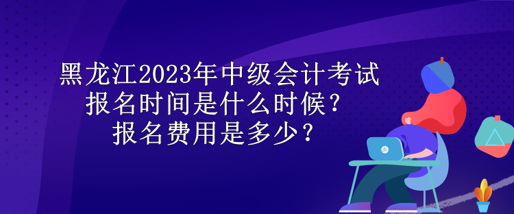 黑龍江2023年中級(jí)會(huì)計(jì)考試報(bào)名時(shí)間是什么時(shí)候？報(bào)名費(fèi)用是多少？