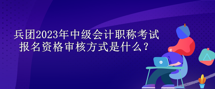 兵團(tuán)2023年中級會計職稱考試報名資格審核方式是什么？