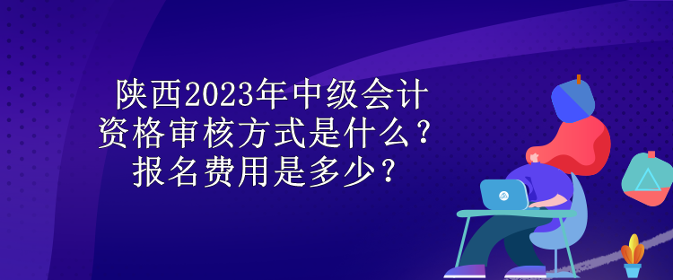 陜西2023年中級(jí)會(huì)計(jì)資格審核方式是什么？報(bào)名費(fèi)用是多少？