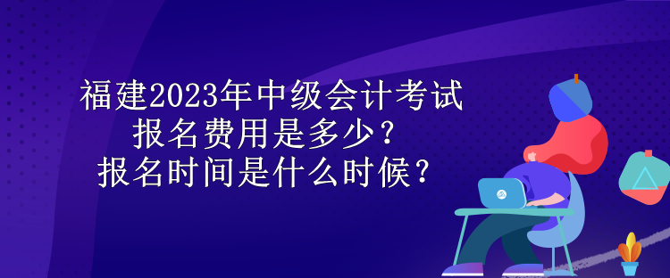 福建2023年中級會計考試報名費用是多少？報名時間是什么時候？