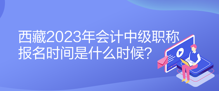 西藏2023年會計中級職稱報名時間是什么時候？