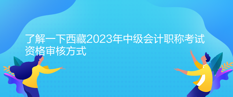 了解一下西藏2023年中級會計職稱考試資格審核方式