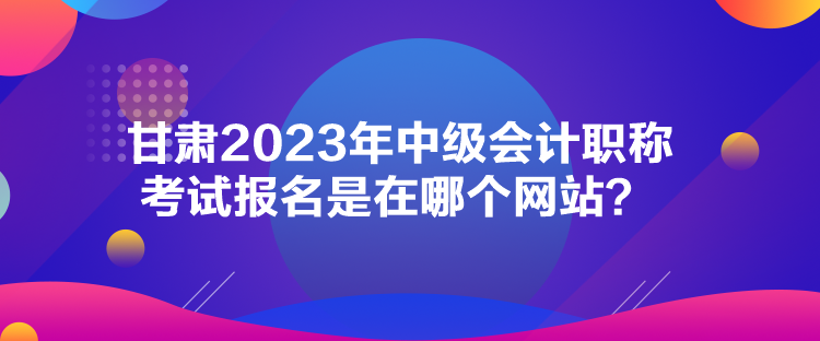 甘肅2023年中級會計職稱考試報名是在哪個網(wǎng)站？