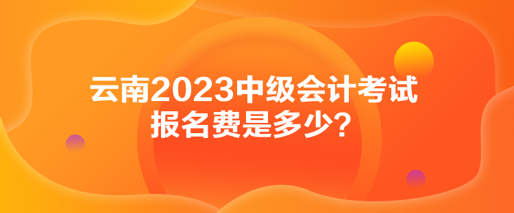 云南2023中級會計考試報名費是多少？