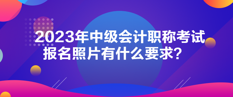 2023年中級(jí)會(huì)計(jì)職稱考試報(bào)名照片有什么要求？