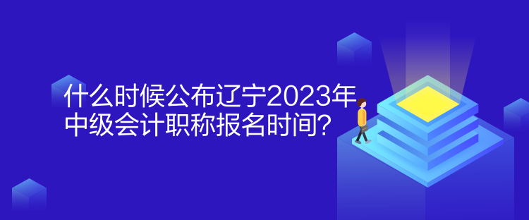 什么時候公布遼寧2023年中級會計職稱報名時間？