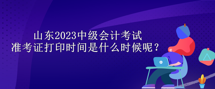 山東2023中級會計考試準考證打印時間是什么時候呢？