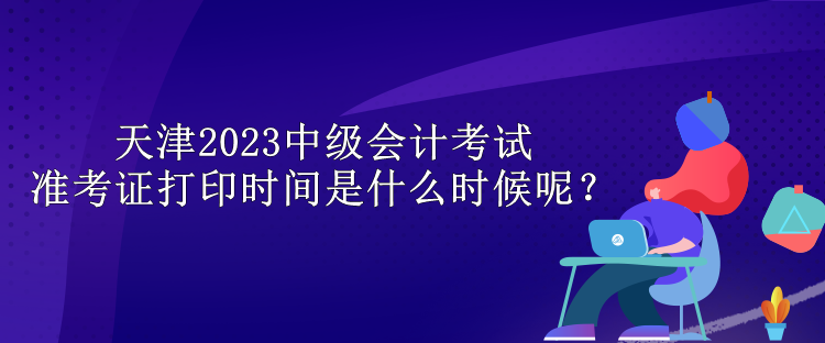 天津2023中級(jí)會(huì)計(jì)考試準(zhǔn)考證打印時(shí)間是什么時(shí)候呢？