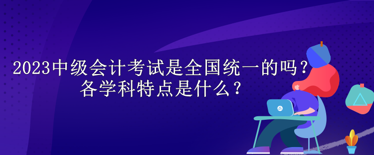 2023中級(jí)會(huì)計(jì)考試是全國(guó)統(tǒng)一的嗎？各學(xué)科特點(diǎn)是什么？