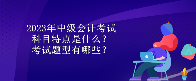 2023年中級(jí)會(huì)計(jì)考試科目特點(diǎn)是什么？考試題型有哪些？