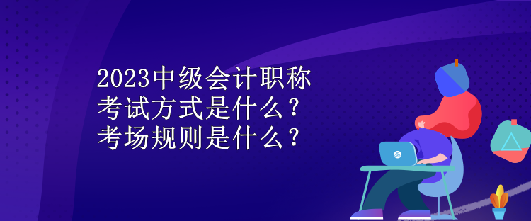 2023中級會計(jì)職稱考試方式是什么？考場規(guī)則是什么？