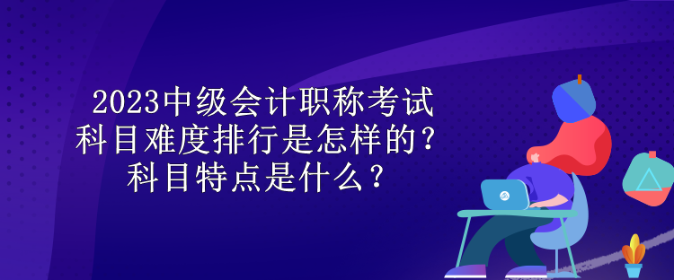 2023中級(jí)會(huì)計(jì)職稱考試科目難度排行是怎樣的？科目特點(diǎn)是什么？