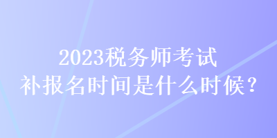 2023稅務(wù)師考試補(bǔ)報(bào)名時(shí)間是什么時(shí)候？