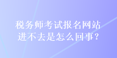 稅務師考試報名網(wǎng)站進不去是怎么回事？