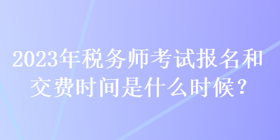 2023年稅務(wù)師考試報名和交費時間是什么時候？