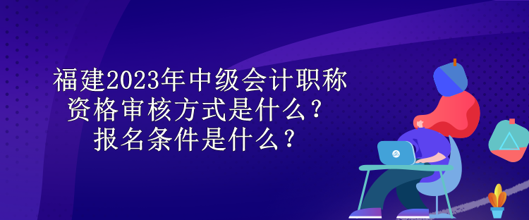 福建2023年中級(jí)會(huì)計(jì)職稱資格審核方式是什么？報(bào)名條件是什么？