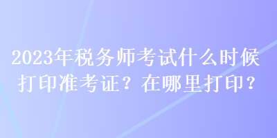 2023年稅務(wù)師考試什么時(shí)候打印準(zhǔn)考證？在哪里打??？