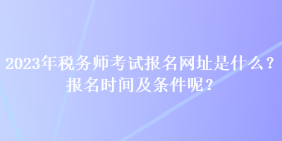 2023年稅務(wù)師考試報(bào)名網(wǎng)址是什么？報(bào)名時(shí)間及條件呢？