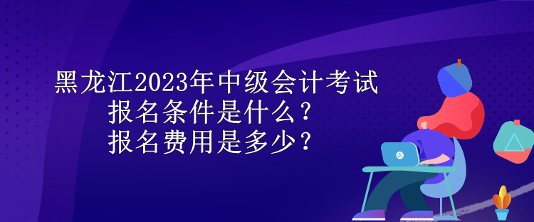 黑龍江2023年中級(jí)會(huì)計(jì)考試報(bào)名條件是什么？報(bào)名費(fèi)用是多少？