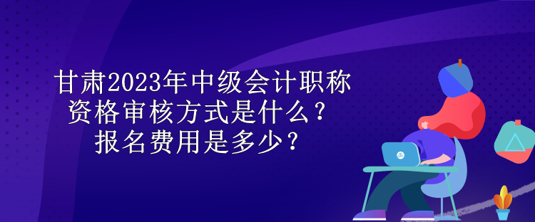 甘肅2023年中級會計職稱資格審核方式是什么？報名費用是多少？