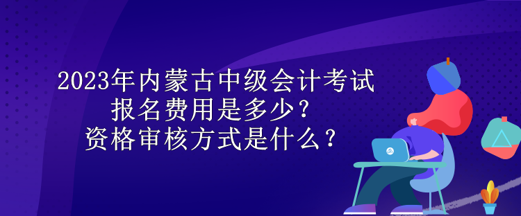 2023年內(nèi)蒙古中級會計(jì)考試報(bào)名費(fèi)用是多少？資格審核方式是什么？