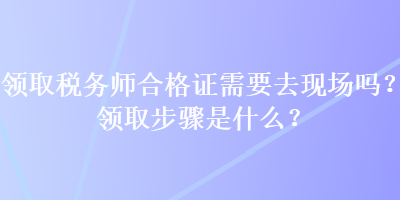 領(lǐng)取稅務(wù)師合格證需要去現(xiàn)場嗎？領(lǐng)取步驟是什么？