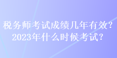 稅務(wù)師考試成績幾年有效？2023年什么時候考試？