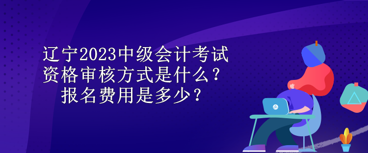 遼寧2023中級(jí)會(huì)計(jì)考試資格審核方式是什么？報(bào)名費(fèi)用是多少？