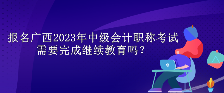 報名廣西2023年中級會計職稱考試需要完成繼續(xù)教育嗎？